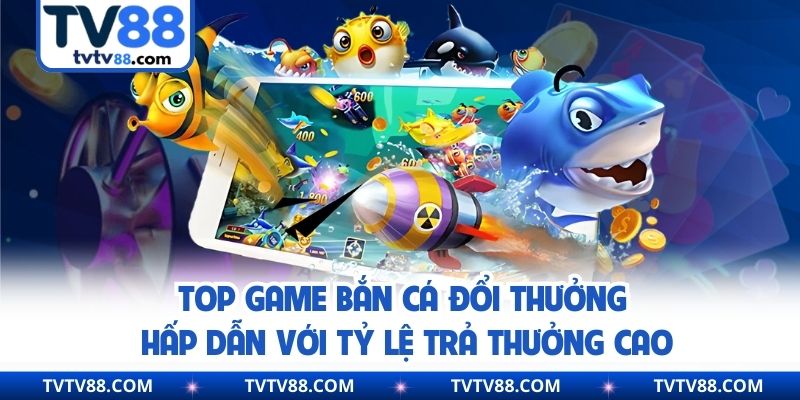 Top Game Bắn Cá Đổi Thưởng Hấp Dẫn Với Tỷ Lệ Trả Thưởng Cao