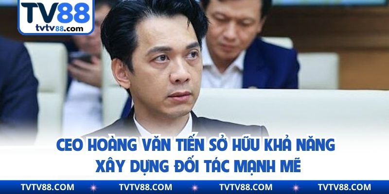 CEO Hoàng Văn Tiến sở hữu khả năng xây dựng đối tác mạnh mẽ
