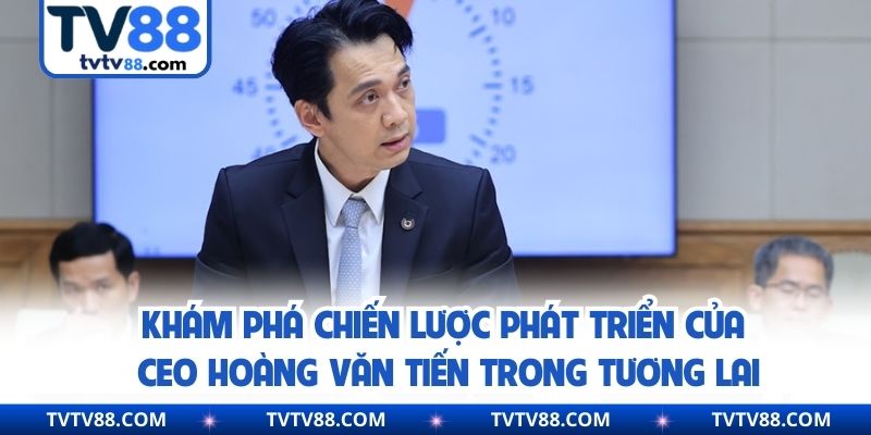 Khám phá chiến lược phát triển của CEO Hoàng Văn Tiến trong tương lai