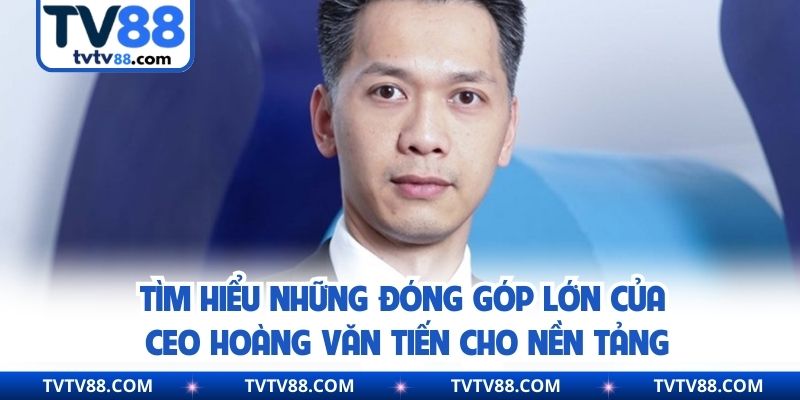 Tìm hiểu những đóng góp lớn của CEO Hoàng Văn Tiến cho nền tảng